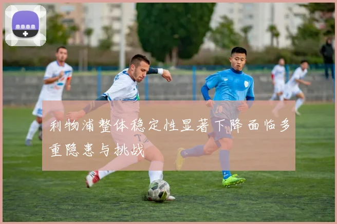 利物浦整体稳定性显著下降面临多重隐患与挑战