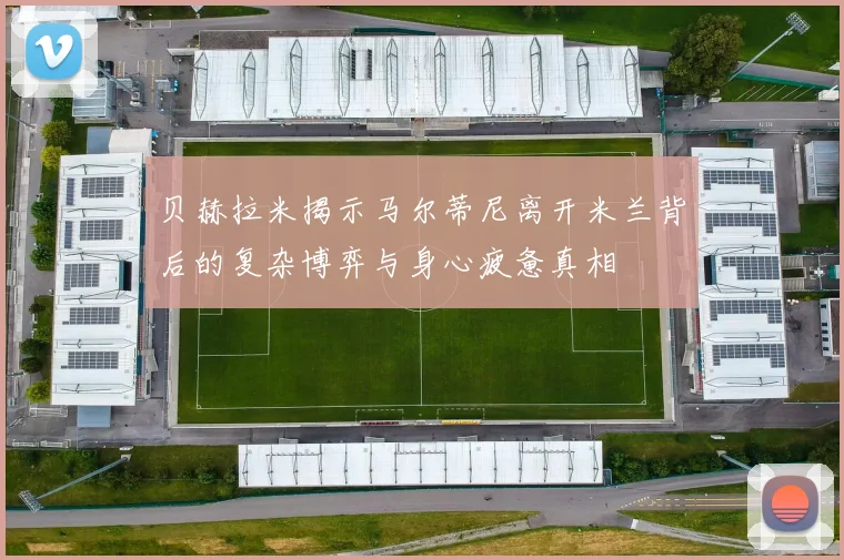 贝赫拉米揭示马尔蒂尼离开米兰背后的复杂博弈与身心疲惫真相