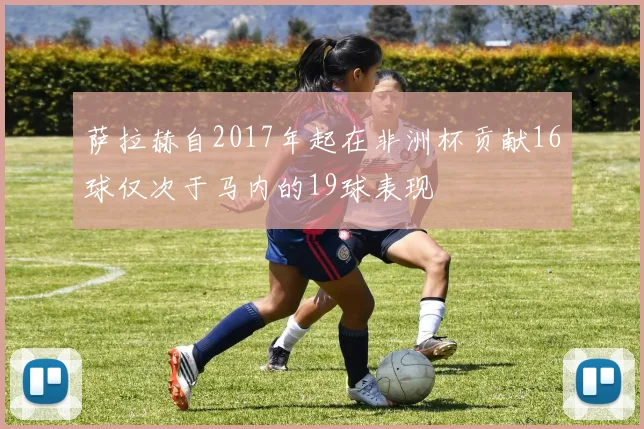 萨拉赫自2017年起在非洲杯贡献16球仅次于马内的19球表现