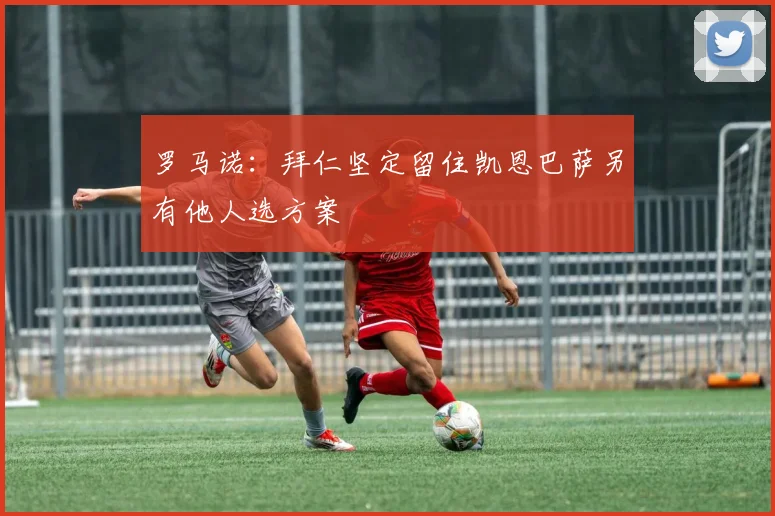 罗马诺：拜仁坚定留住凯恩巴萨另有他人选方案
