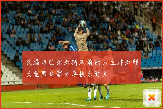 武磊与巴尔加斯及前西人主帅加耶戈重聚合影分享快乐时光