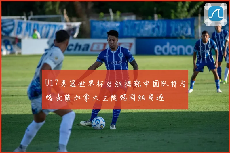 U17男篮世界杯分组揭晓中国队将与喀麦隆加拿大立陶宛同组角逐