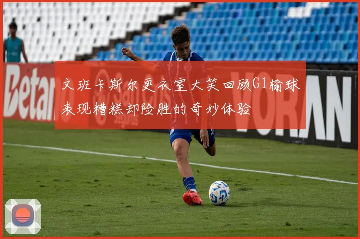 文班卡斯尔更衣室大笑回顾G1输球表现糟糕却险胜的奇妙体验
