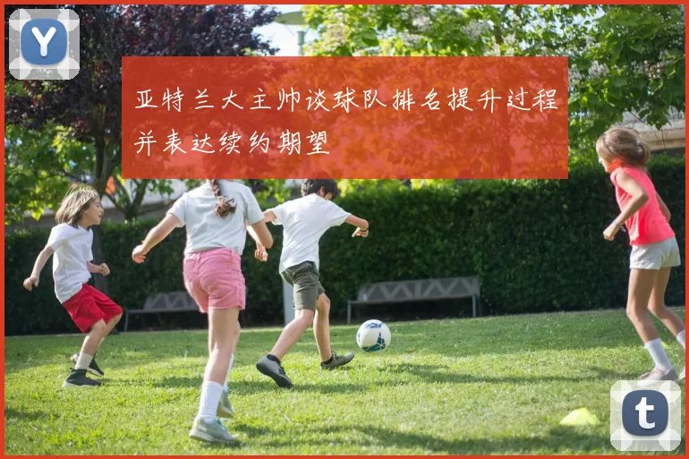 亚特兰大主帅谈球队排名提升过程并表达续约期望