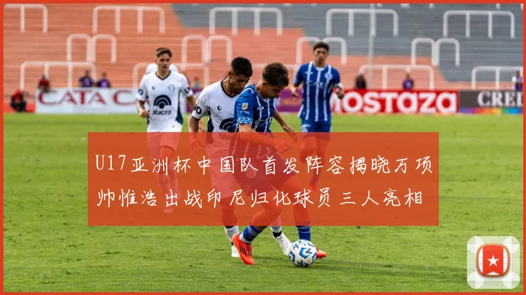U17亚洲杯中国队首发阵容揭晓万项帅惟浩出战印尼归化球员三人亮相