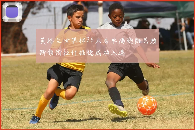 英格兰世界杯26人名单揭晓凯恩赖斯领衔拉什福德成功入选