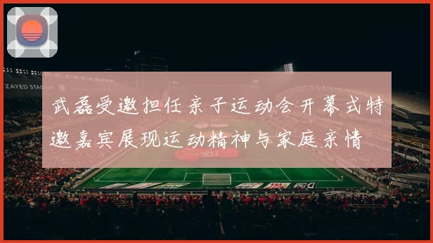 武磊受邀担任亲子运动会开幕式特邀嘉宾展现运动精神与家庭亲情