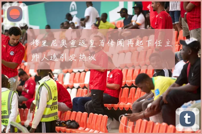 穆里尼奥重返皇马传闻再起下任主帅人选引发热议