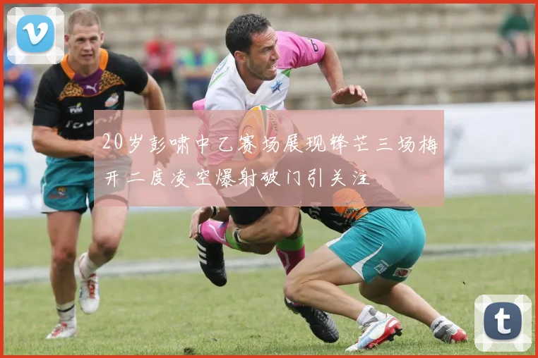 20岁彭啸中乙赛场展现锋芒三场梅开二度凌空爆射破门引关注